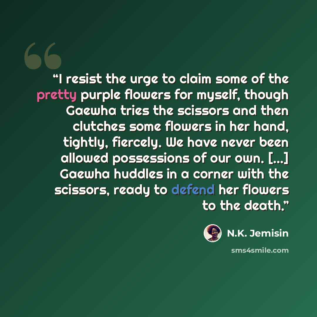 “I resist the urge to claim some of the pretty purple flowers for myself, though Gaewha tries the scissors and then clutches some flowers in her hand, tightly, fiercely. We have never been allowed possessions of our own. [...] Gaewha huddles in a corner with the scissors, ready to defend her…” quote by N.K. Jemisin
