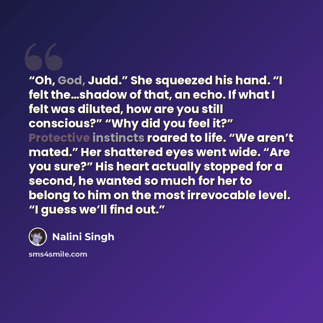 “Oh, God, Judd.” She squeezed his hand. “I felt the…shadow of that, an echo. If what I felt was diluted, how are you still conscious?” “Why did you feel it?” Protective instincts roared to life. “We aren’t mated.” Her shattered eyes went wide. “Are you sure?” His heart actually stopped for a…” quote by Nalini Singh