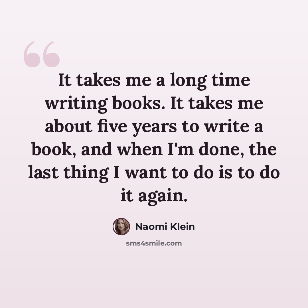 “It takes me a long time writing books. It takes me about five years to write a book, and when I'm done, the last thing I want to do is to do it again.” quote by Naomi Klein