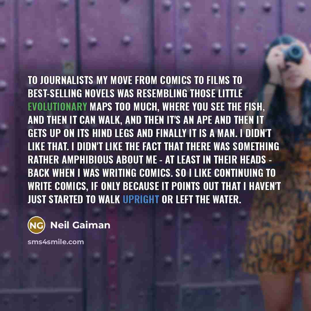 “To journalists my move from comics to films to best-selling novels was resembling those little evolutionary maps too much, where you see the fish, and then it can walk, and then it's an ape and then it gets up on its hind legs and finally it is a man. I didn't like that. I didn't like the fact…” quote by Neil Gaiman