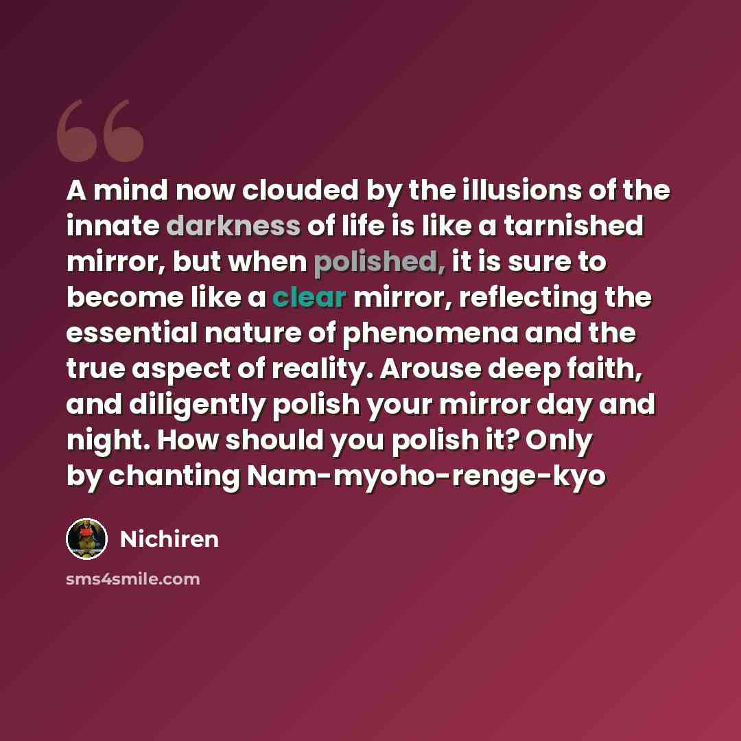 “A mind now clouded by the illusions of the innate darkness of life is like a tarnished mirror, but when polished, it is sure to become like a clear mirror, reflecting the essential nature of phenomena and the true aspect of reality. Arouse deep faith, and diligently polish your mirror day and…” quote by Nichiren