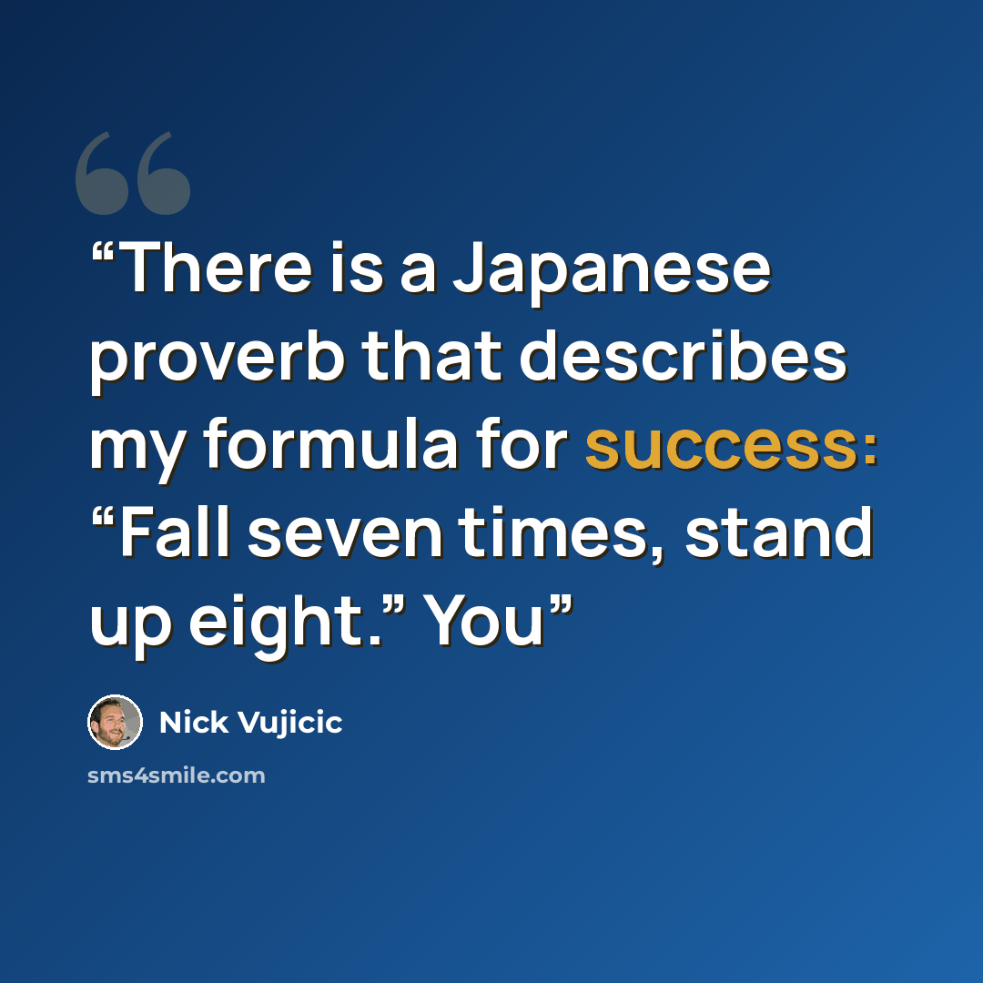 “There is a Japanese proverb that describes my formula for success: “Fall seven times, stand up eight.” You” quote by Nick Vujicic