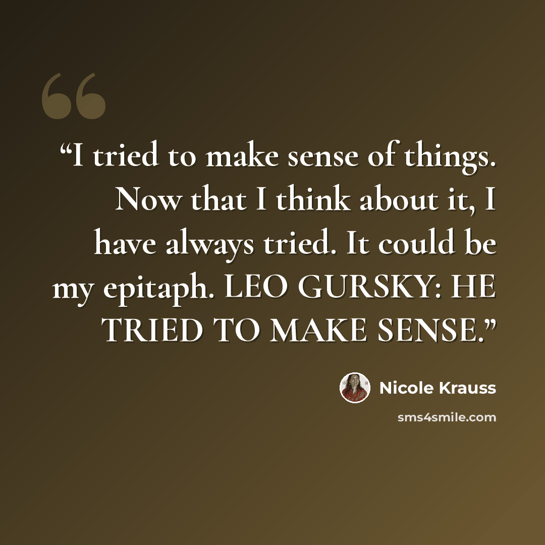 “I tried to make sense of things. Now that I think about it, I have always tried. It could be my epitaph. LEO GURSKY: HE TRIED TO MAKE SENSE.” quote by Nicole Krauss