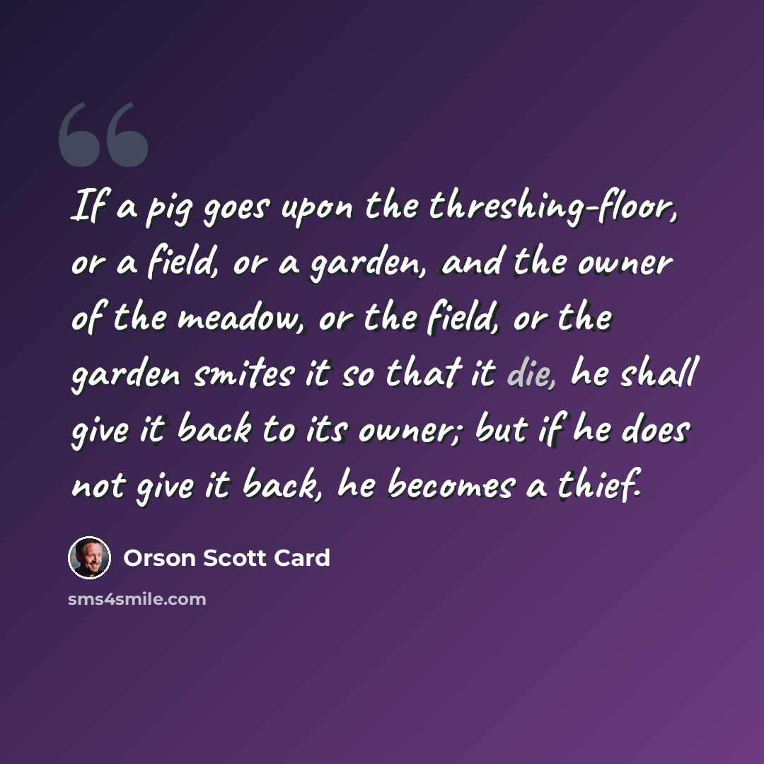 “If a pig goes upon the threshing-floor, or a field, or a garden, and the owner of the meadow, or the field, or the garden smites it so that it die, he shall give it back to its owner; but if he does not give it back, he becomes a thief.” quote by Orson Scott Card