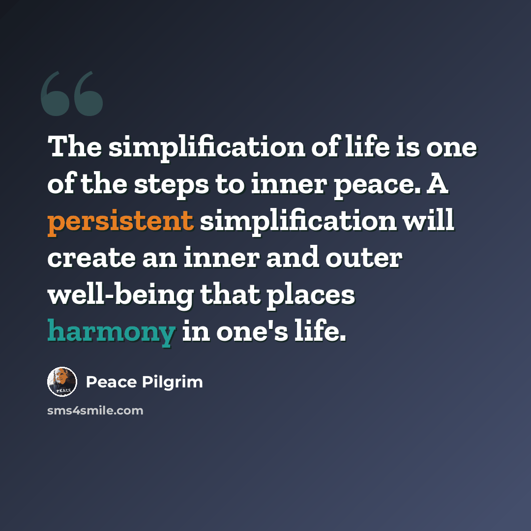 “The simplification of life is one of the steps to inner peace. A persistent simplification will create an inner and outer well-being that places harmony in one's life.” quote by Peace Pilgrim