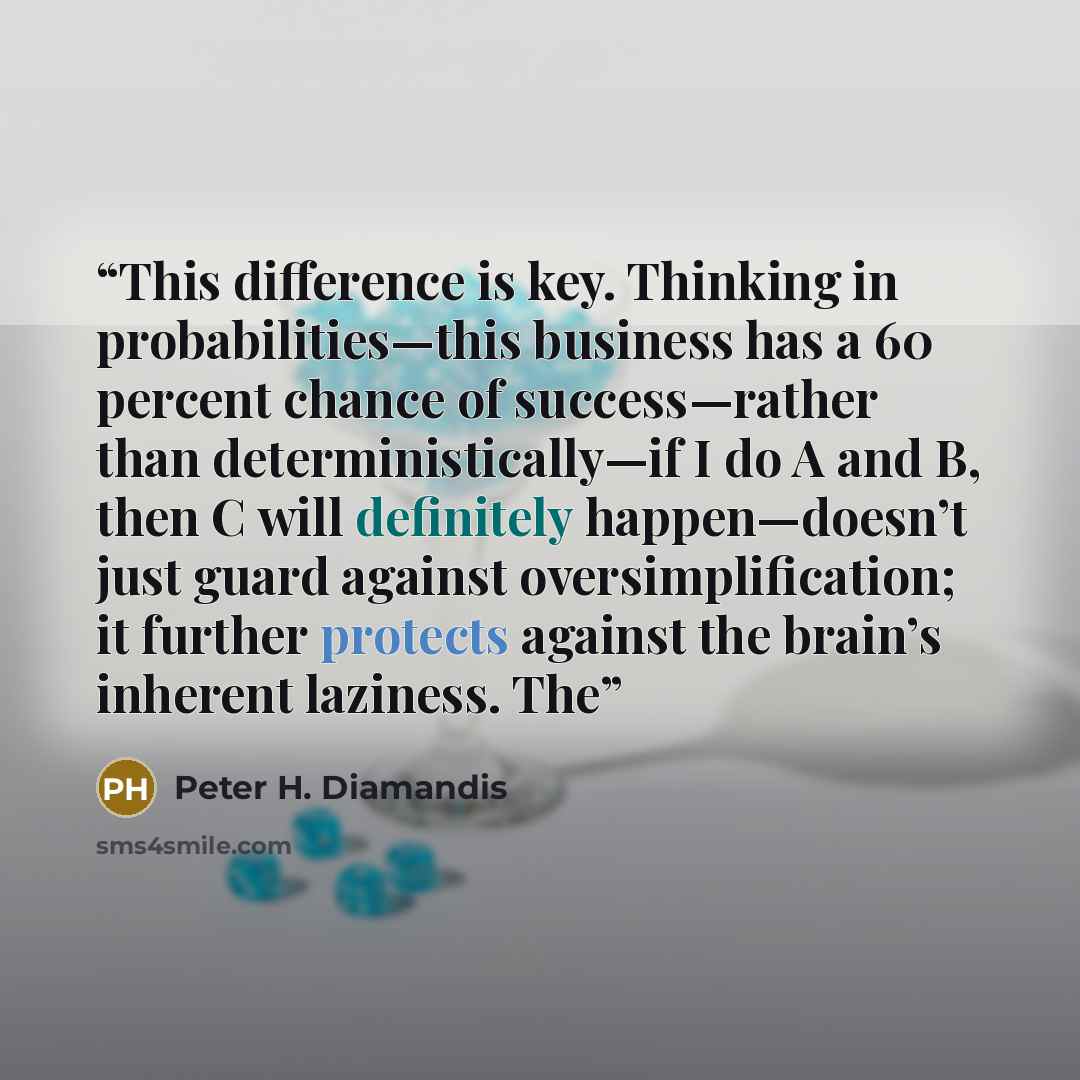 “This difference is key. Thinking in probabilities—this business has a 60 percent chance of success—rather than deterministically—if I do A and B, then C will definitely happen—doesn’t just guard against oversimplification; it further protects against the brain’s inherent laziness. The” quote by Peter H. Diamandis