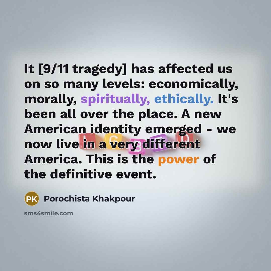 “It [9/11 tragedy] has affected us on so many levels: economically, morally, spiritually, ethically. It's been all over the place. A new American identity emerged - we now live in a very different America. This is the power of the definitive event.” quote by Porochista Khakpour
