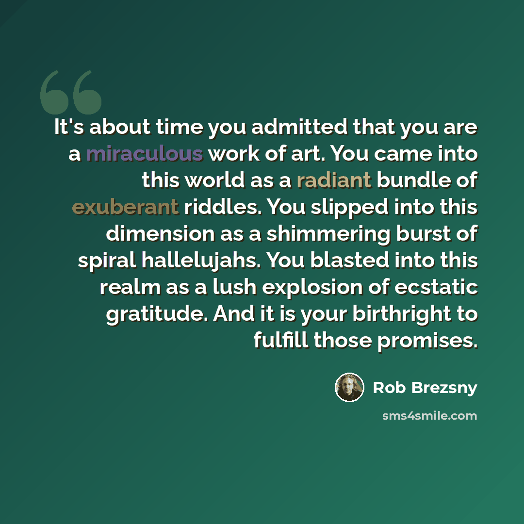 “It's about time you admitted that you are a miraculous work of art. You came into this world as a radiant bundle of exuberant riddles. You slipped into this dimension as a shimmering burst of spiral hallelujahs. You blasted into this realm as a lush explosion of ecstatic gratitude. And it is your…” quote by Rob Brezsny