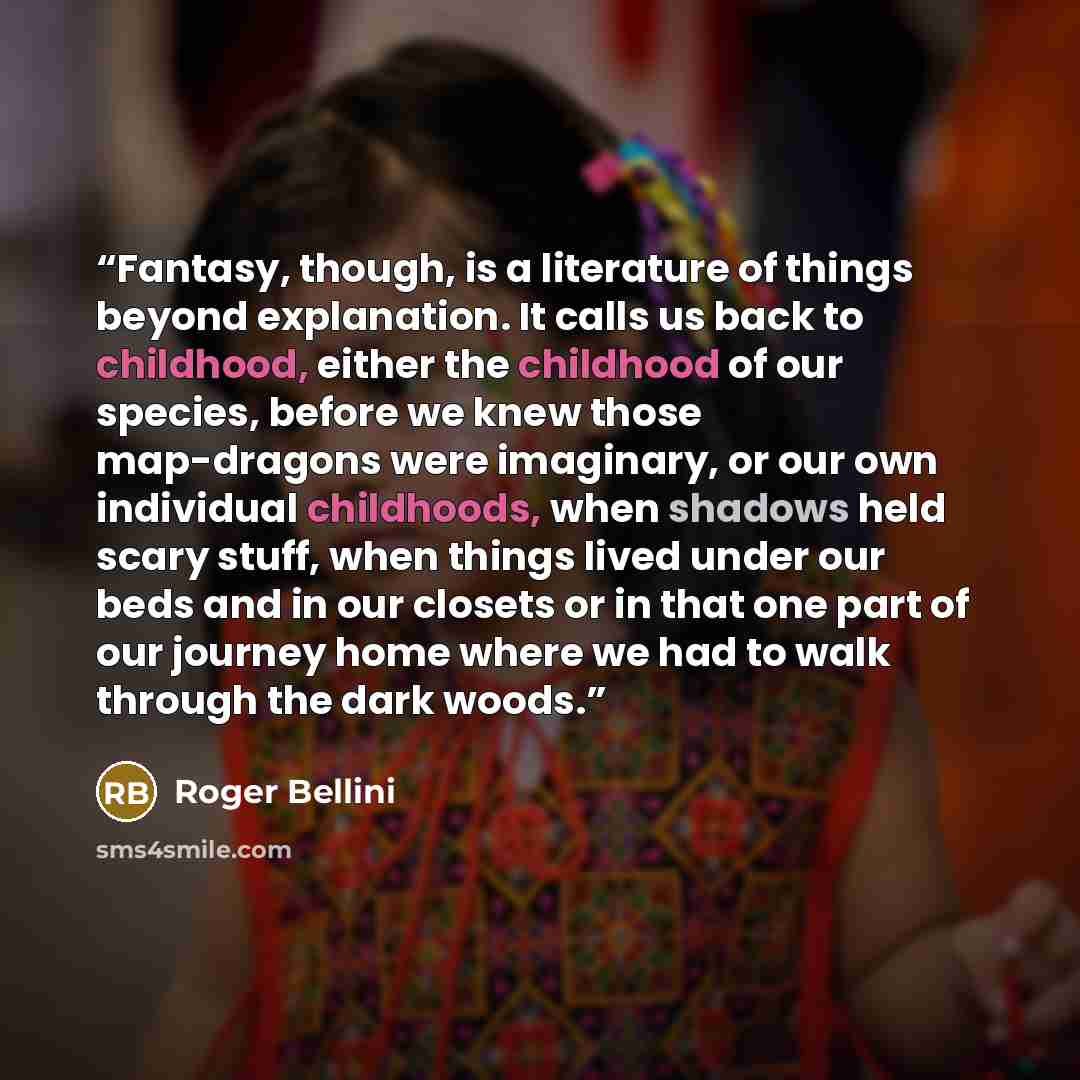 “Fantasy, though, is a literature of things beyond explanation. It calls us back to childhood, either the childhood of our species, before we knew those map-dragons were imaginary, or our own individual childhoods, when shadows held scary stuff, when things lived under our beds and in our closets…” quote by Roger Bellini