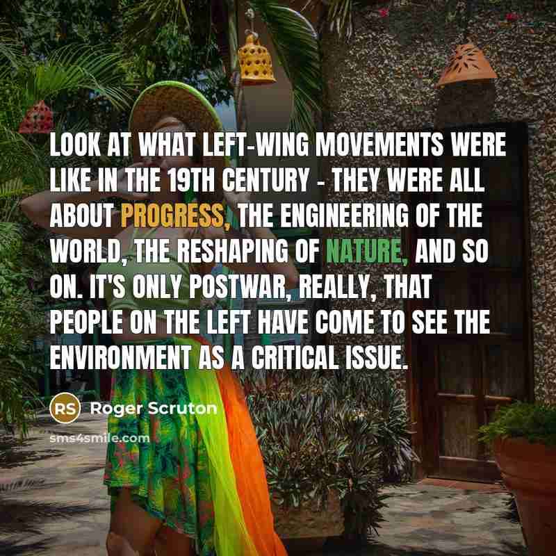 “Look at what left-wing movements were like in the 19th century - they were all about progress, the engineering of the world, the reshaping of nature, and so on. It's only postwar, really, that people on the left have come to see the environment as a critical issue.” quote by Roger Scruton