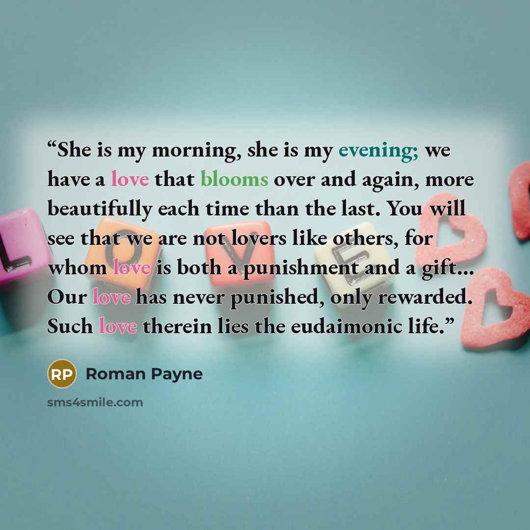 “She is my morning, she is my evening; we have a love that blooms over and again, more beautifully each time than the last. You will see that we are not lovers like others, for whom love is both a punishment and a gift… Our love has never punished, only rewarded. Such love therein lies the…” quote by Roman Payne