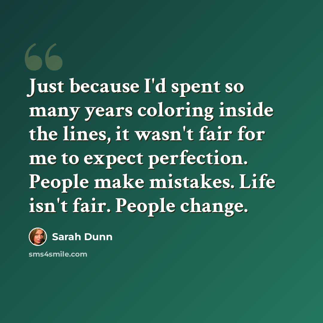 “Just because I'd spent so many years coloring inside the lines, it wasn't fair for me to expect perfection. People make mistakes. Life isn't fair. People change.” quote by Sarah Dunn
