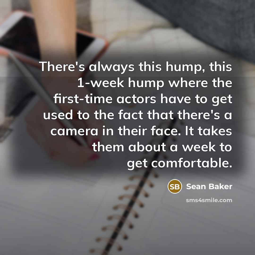 “There's always this hump, this 1-week hump where the first-time actors have to get used to the fact that there's a camera in their face. It takes them about a week to get comfortable.” quote by Sean Baker