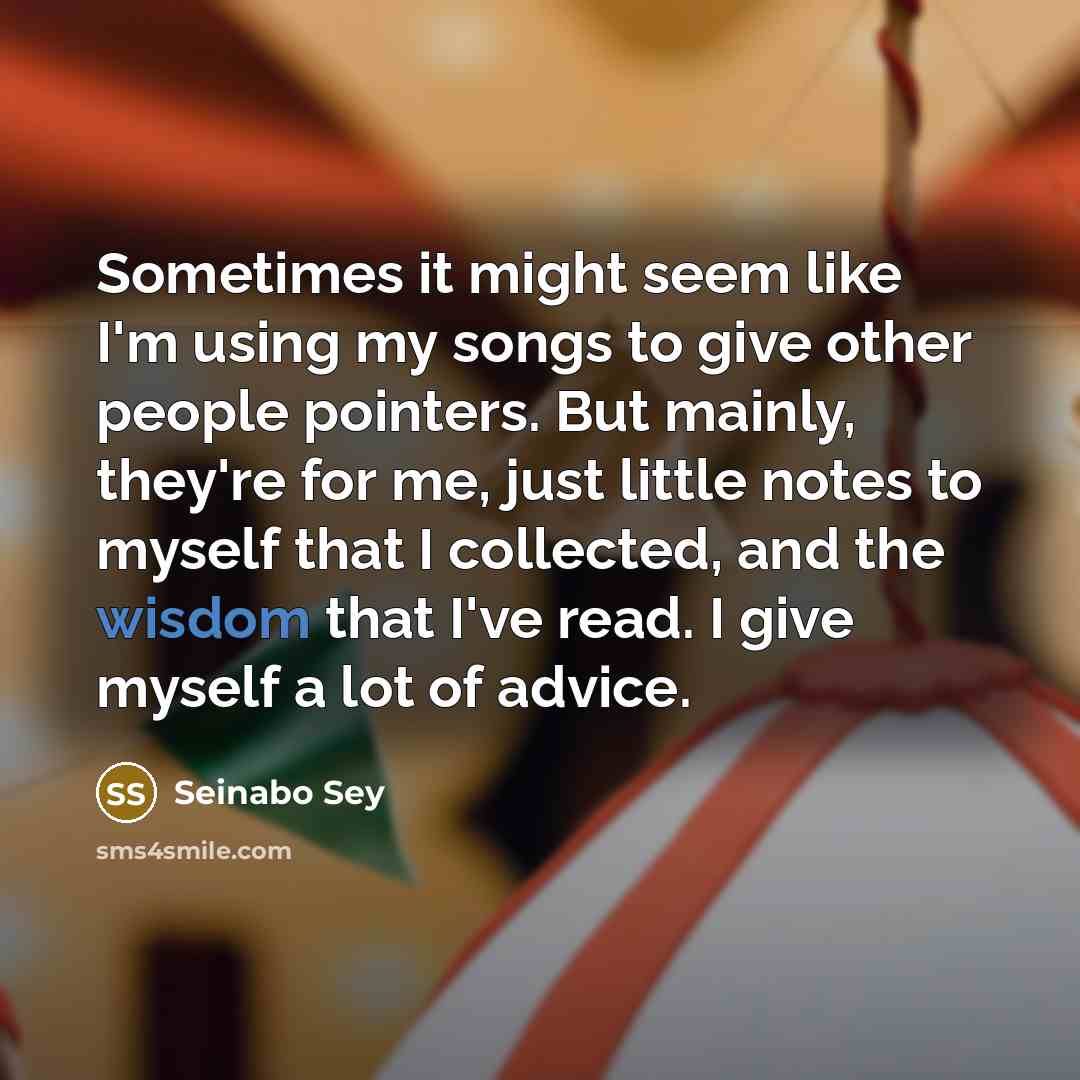 “Sometimes it might seem like I'm using my songs to give other people pointers. But mainly, they're for me, just little notes to myself that I collected, and the wisdom that I've read. I give myself a lot of advice.” quote by Seinabo Sey