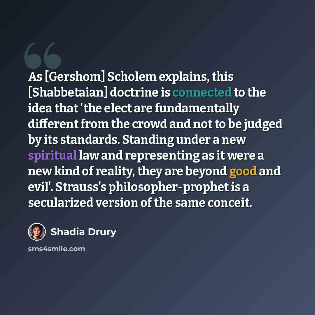 “As [Gershom] Scholem explains, this [Shabbetaian] doctrine is connected to the idea that 'the elect are fundamentally different from the crowd and not to be judged by its standards. Standing under a new spiritual law and representing as it were a new kind of reality, they are beyond good and…” quote by Shadia Drury
