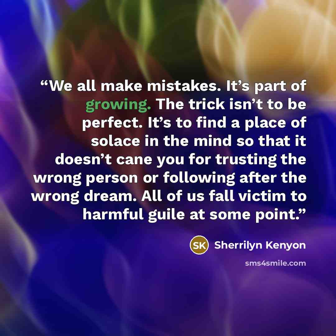 “We all make mistakes. It’s part of growing. The trick isn’t to be perfect. It’s to find a place of solace in the mind so that it doesn’t cane you for trusting the wrong person or following after the wrong dream. All of us fall victim to harmful guile at some point.” quote by Sherrilyn Kenyon