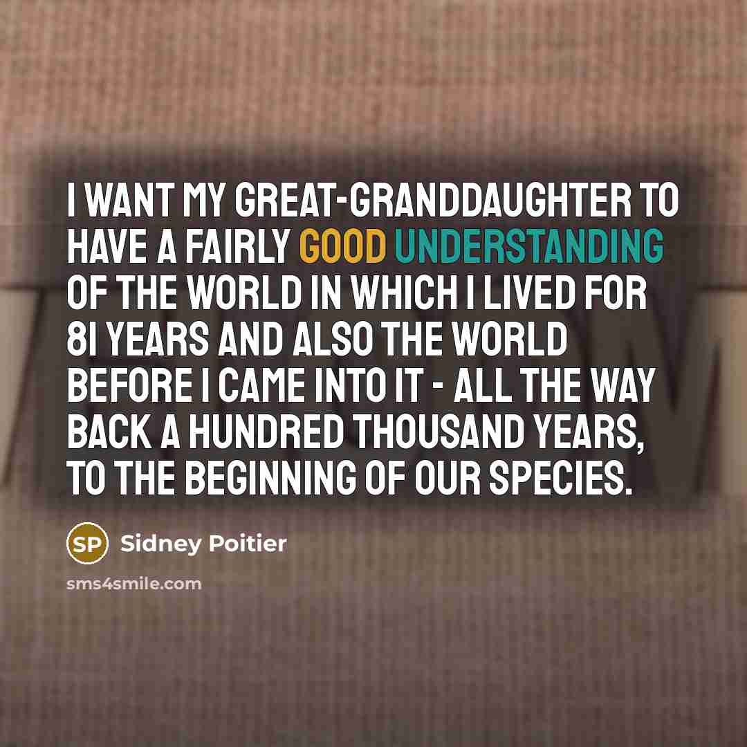 “I want my great-granddaughter to have a fairly good understanding of the world in which I lived for 81 years and also the world before I came into it - all the way back a hundred thousand years, to the beginning of our species.” quote by Sidney Poitier