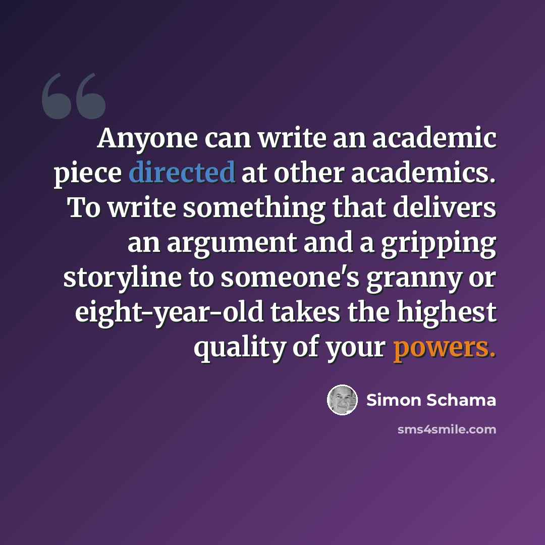 “Anyone can write an academic piece directed at other academics. To write something that delivers an argument and a gripping storyline to someone's granny or eight-year-old takes the highest quality of your powers.” quote by Simon Schama