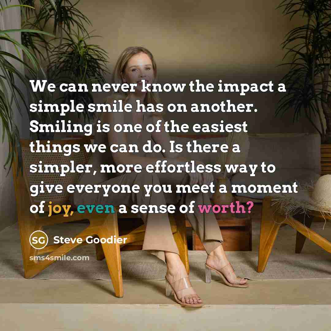 “We can never know the impact a simple smile has on another. Smiling is one of the easiest things we can do. Is there a simpler, more effortless way to give everyone you meet a moment of joy, even a sense of worth?” quote by Steve Goodier