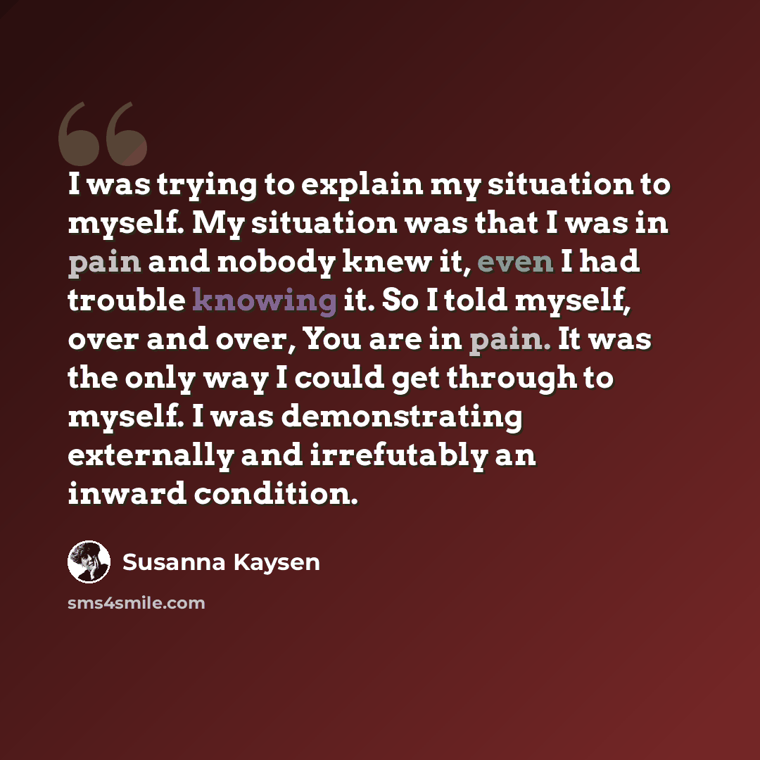 “I was trying to explain my situation to myself. My situation was that I was in pain and nobody knew it, even I had trouble knowing it. So I told myself, over and over, You are in pain. It was the only way I could get through to myself. I was demonstrating externally and irrefutably an inward…” quote by Susanna Kaysen