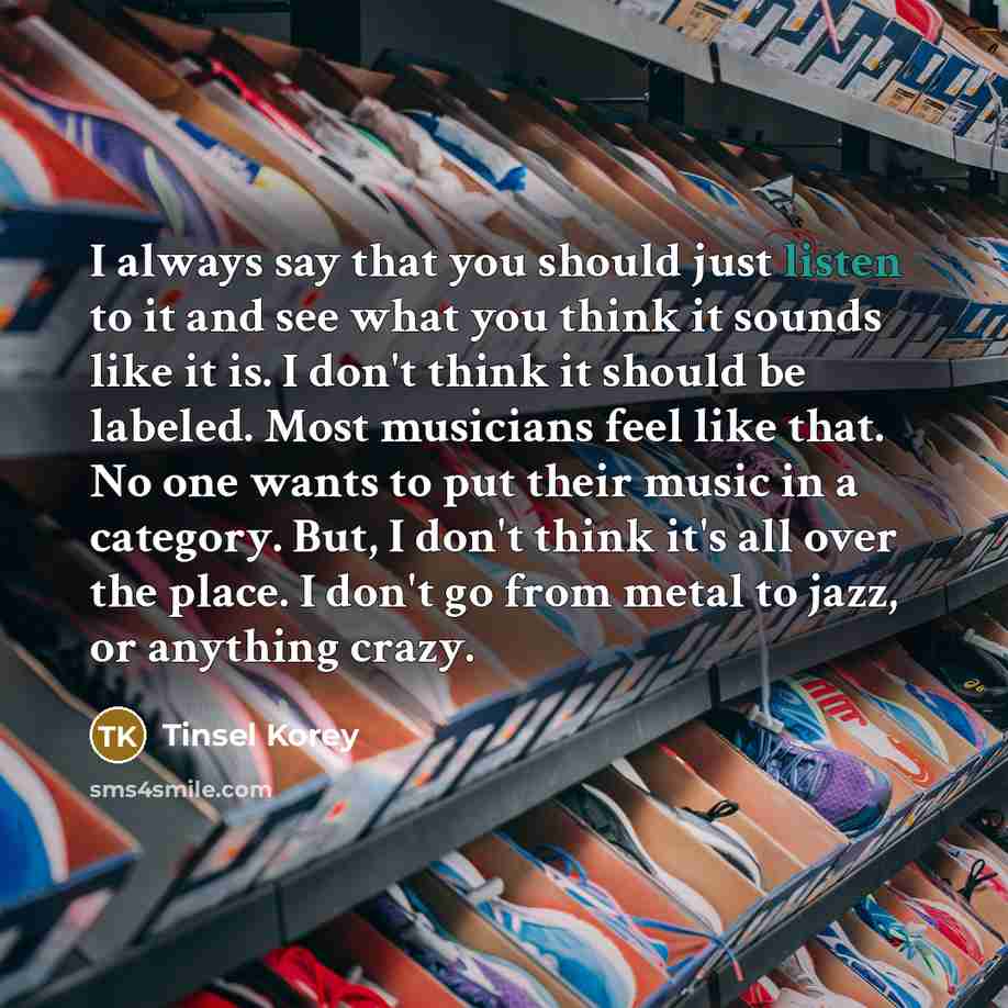 “I always say that you should just listen to it and see what you think it sounds like it is. I don't think it should be labeled. Most musicians feel like that. No one wants to put their music in a category. But, I don't think it's all over the place. I don't go from metal to jazz, or anything crazy.” quote by Tinsel Korey