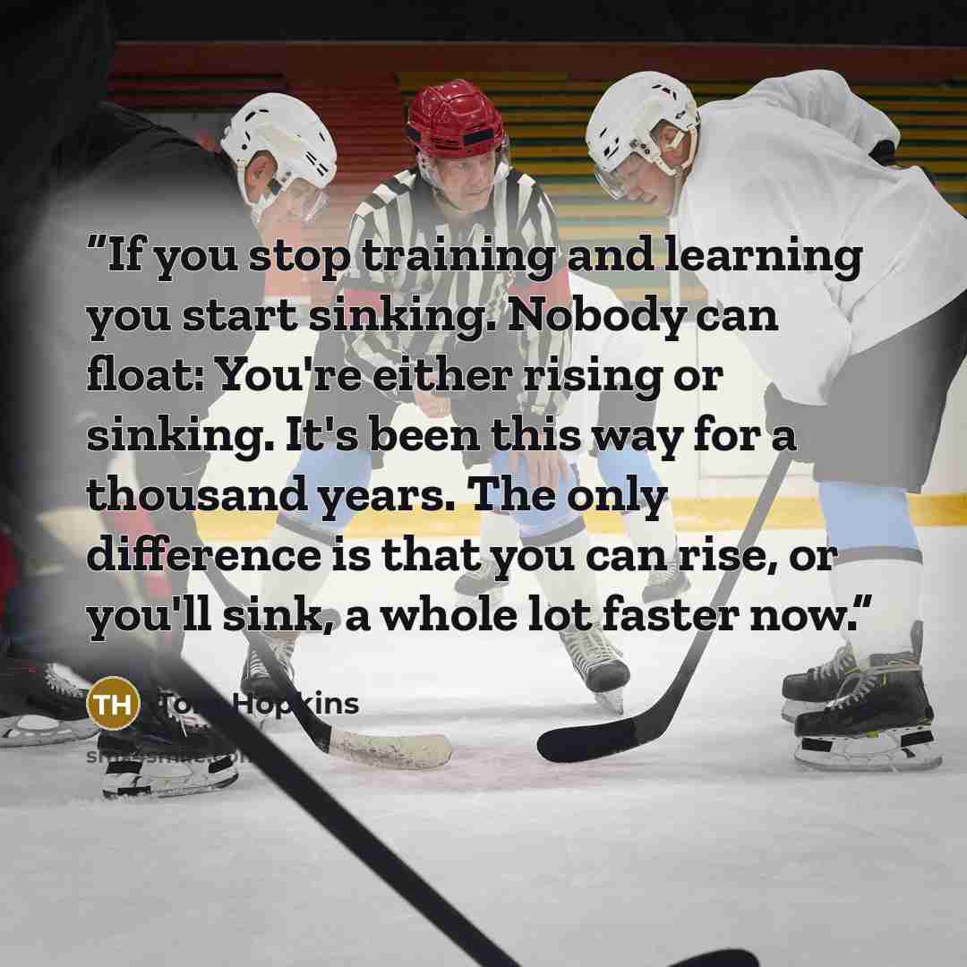 “If you stop training and learning you start sinking. Nobody can float: You're either rising or sinking. It's been this way for a thousand years. The only difference is that you can rise, or you'll sink, a whole lot faster now.” quote by Tom Hopkins