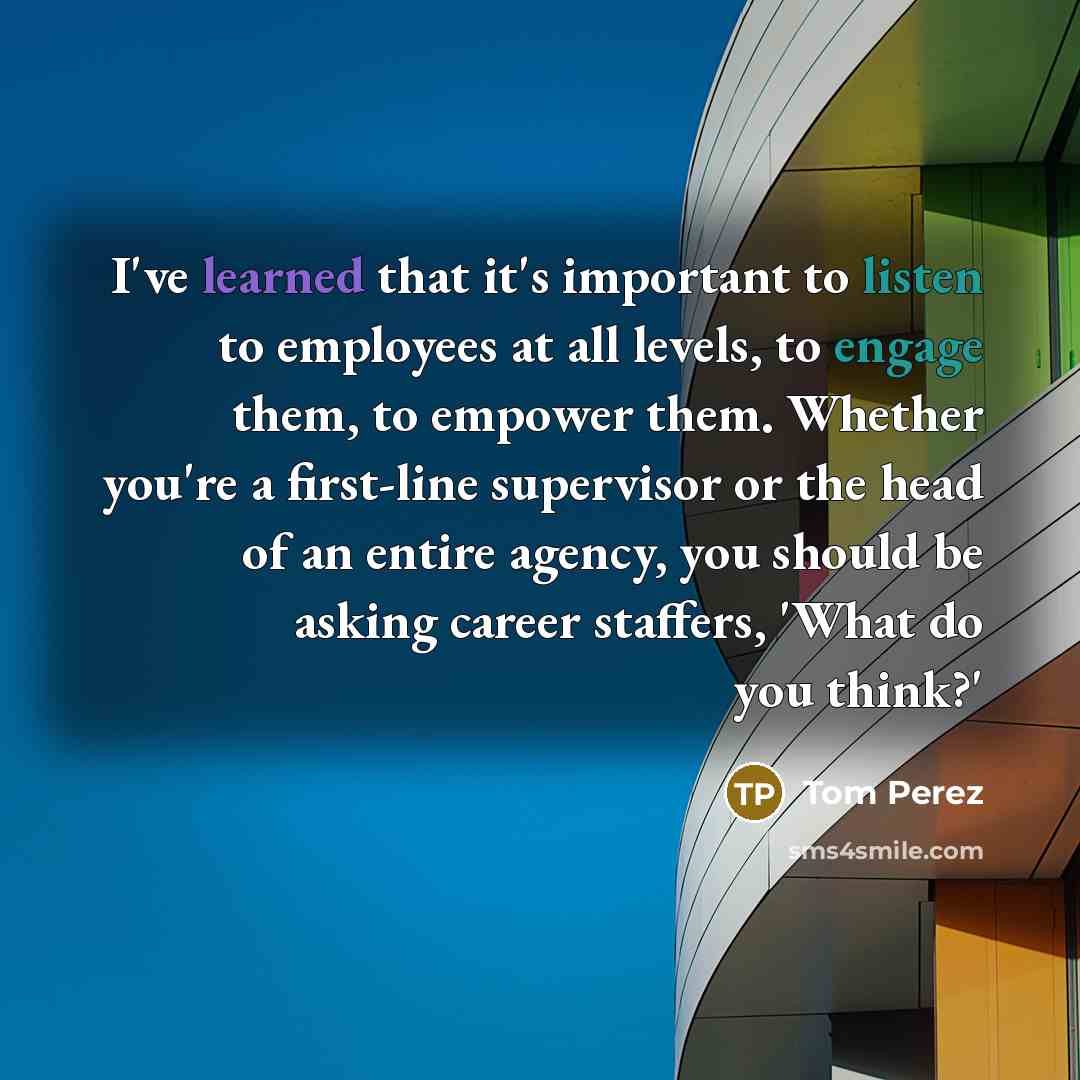 “I've learned that it's important to listen to employees at all levels, to engage them, to empower them. Whether you're a first-line supervisor or the head of an entire agency, you should be asking career staffers, 'What do you think?'” quote by Tom Perez