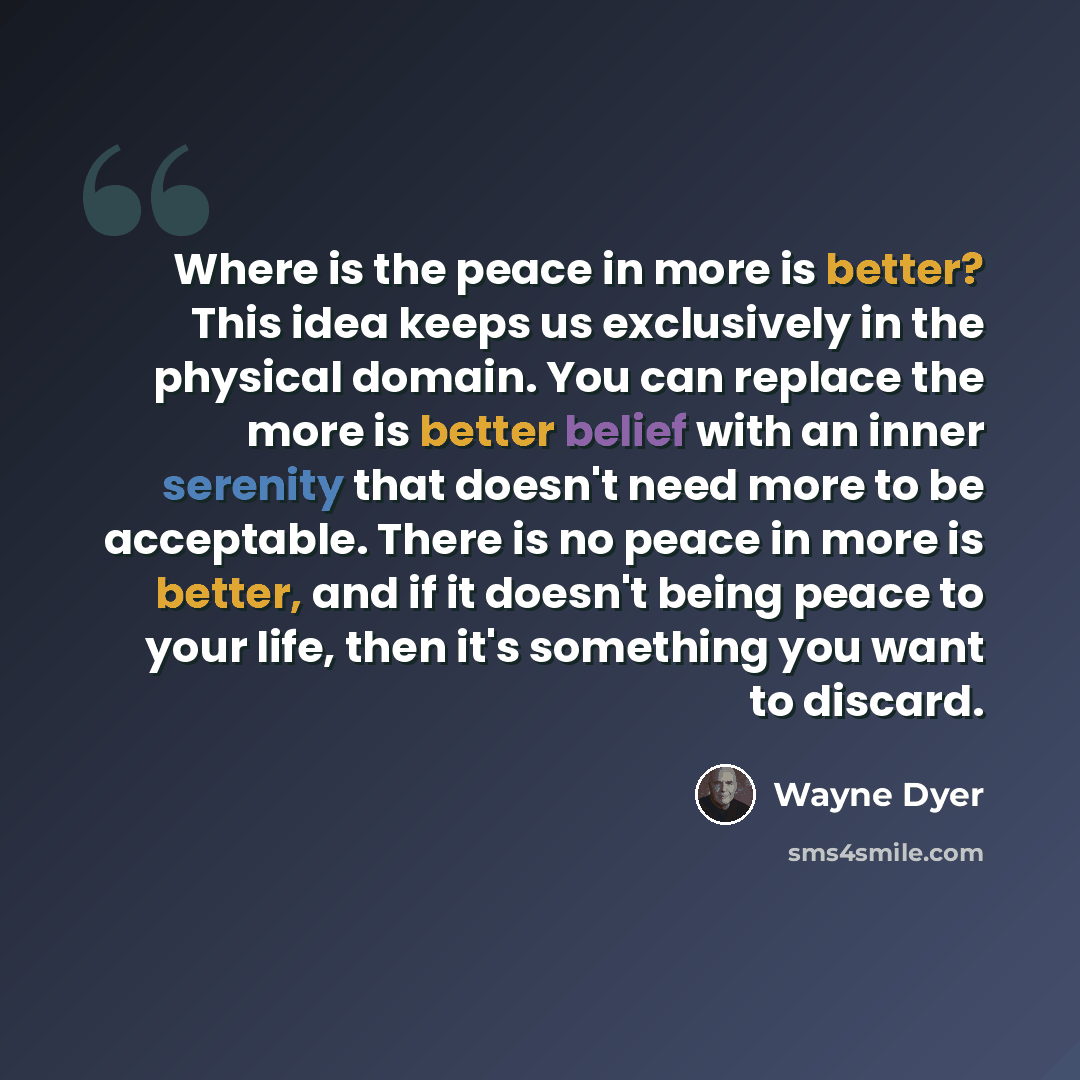 “Where is the peace in more is better? This idea keeps us exclusively in the physical domain. You can replace the more is better belief with an inner serenity that doesn't need more to be acceptable. There is no peace in more is better, and if it doesn't being peace to your life, then it's…” quote by Wayne Dyer