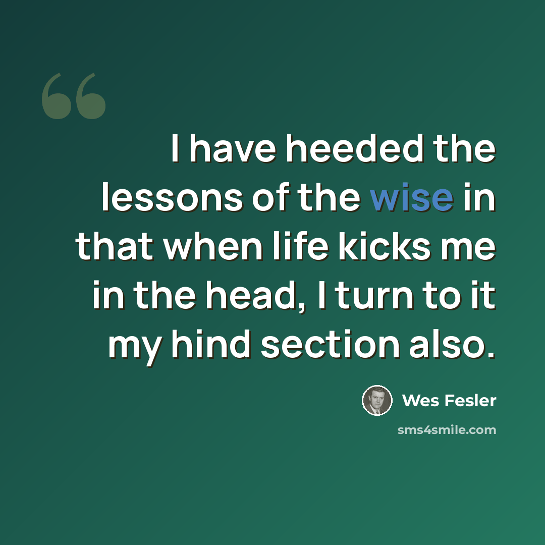 “I have heeded the lessons of the wise in that when life kicks me in the head, I turn to it my hind section also.” quote by Wes Fesler
