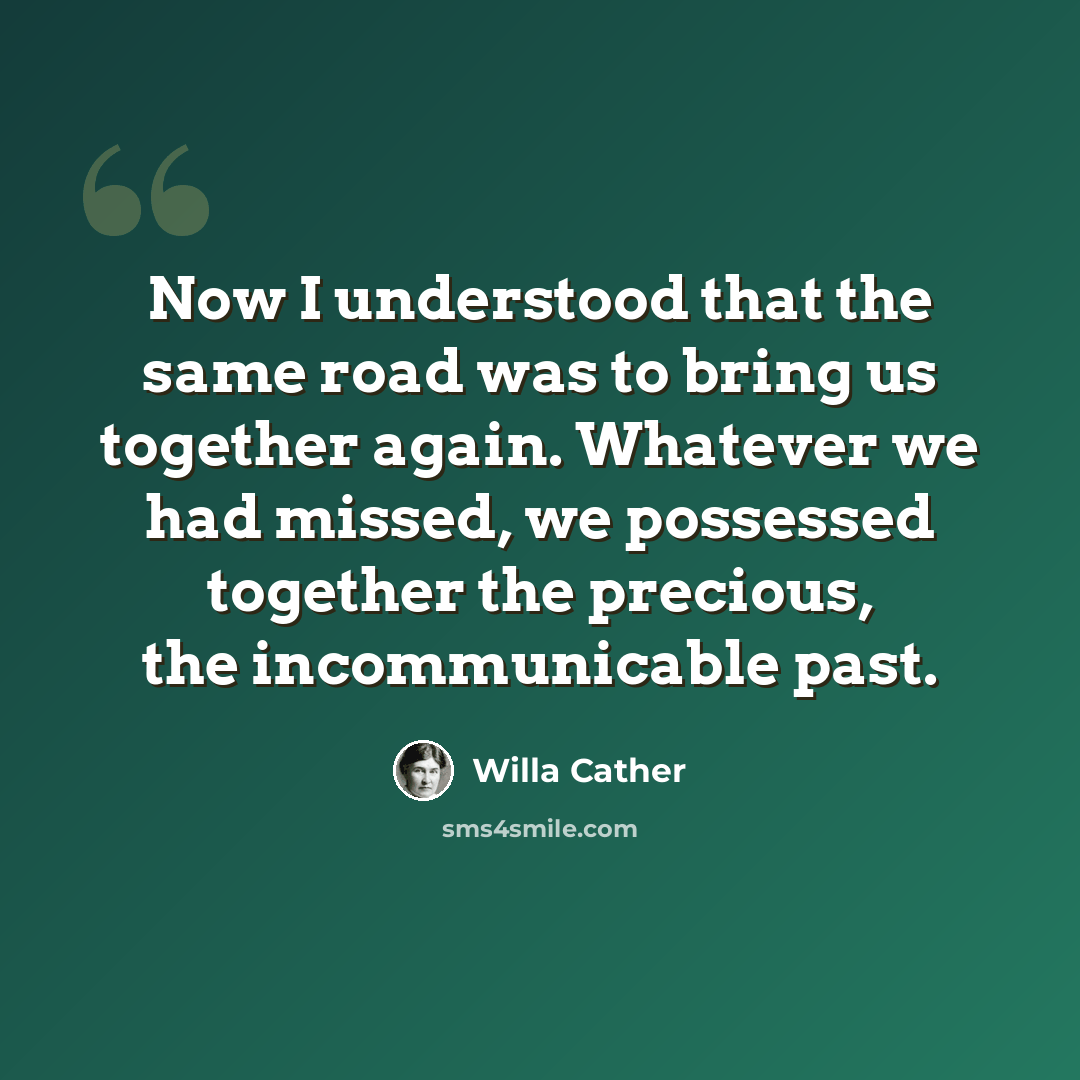“Now I understood that the same road was to bring us together again. Whatever we had missed, we possessed together the precious, the incommunicable past.” quote by Willa Cather