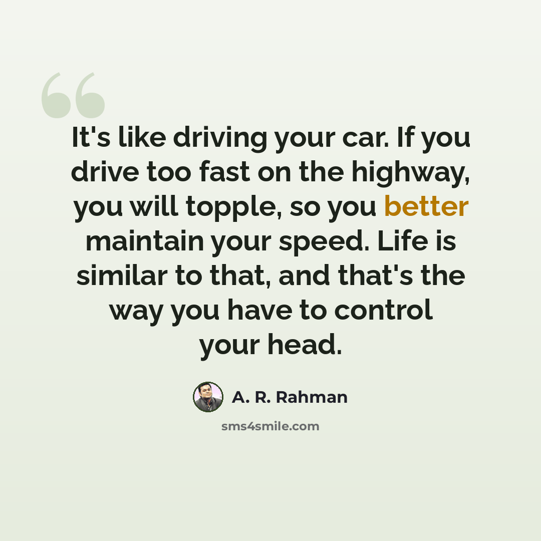 “It's like driving your car. If you drive too fast on the highway, you will topple, so you better maintain your speed. Life is similar to that, and that's the way you have to control your head.” quote by A. R. Rahman
