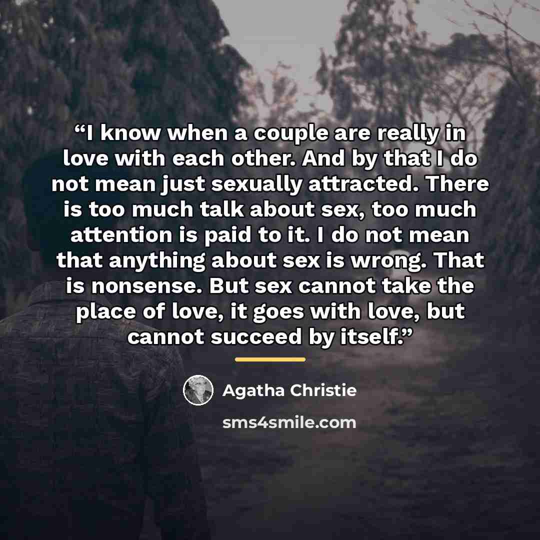 “I know when a couple are really in love with each other. And by that I do not mean just sexually attracted. There is too much talk about sex, too much attention is paid to it. I do not mean that anything about sex is wrong. That is nonsense. But sex cannot take the place of love, it goes with…” quote by Agatha Christie