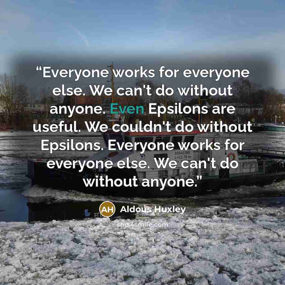 “Everyone works for everyone else. We can't do without anyone. Even Epsilons are useful. We couldn't do without Epsilons. Everyone works for everyone else. We can't do without anyone.” quote by Aldous Huxley