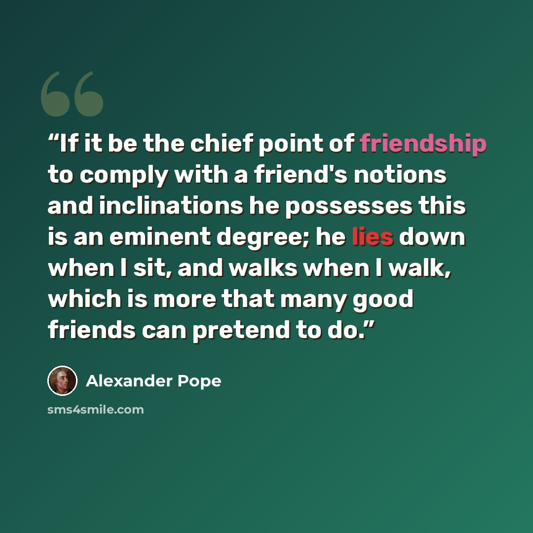 “If it be the chief point of friendship to comply with a friend's notions and inclinations he possesses this is an eminent degree; he lies down when I sit, and walks when I walk, which is more that many good friends can pretend to do.” quote by Alexander Pope