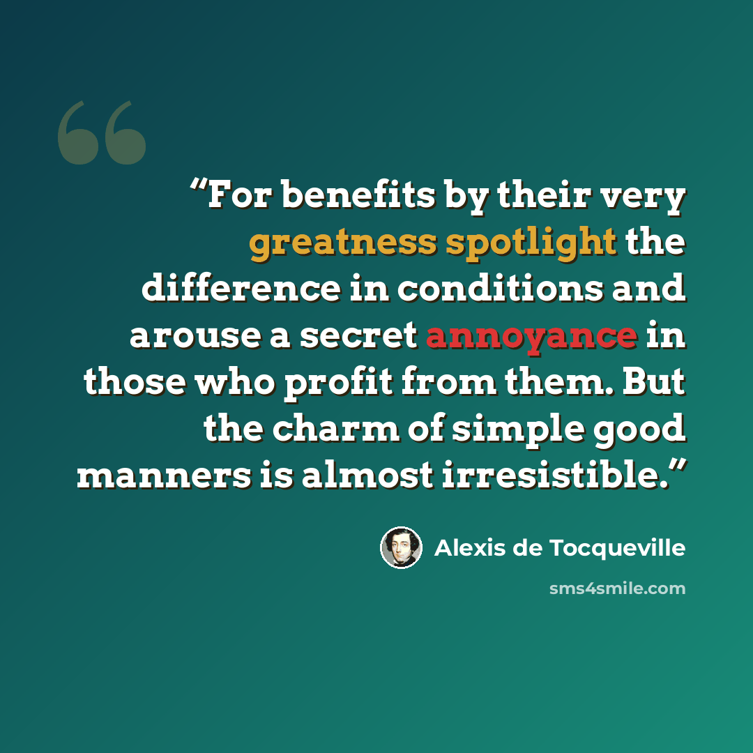 “For benefits by their very greatness spotlight the difference in conditions and arouse a secret annoyance in those who profit from them. But the charm of simple good manners is almost irresistible.” quote by Alexis de Tocqueville