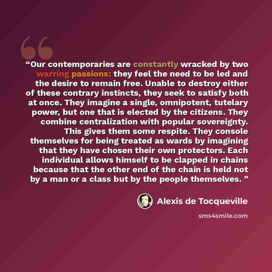 “Our contemporaries are constantly wracked by two warring passions: they feel the need to be led and the desire to remain free. Unable to destroy either of these contrary instincts, they seek to satisfy both at once. They imagine a single, omnipotent, tutelary power, but one that is elected by the…” quote by Alexis de Tocqueville