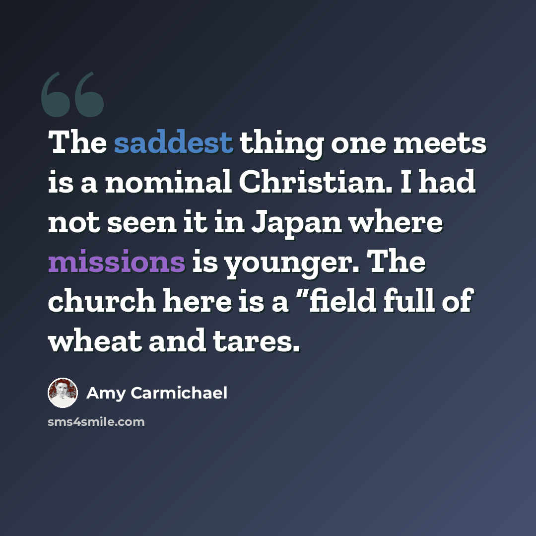 “The saddest thing one meets is a nominal Christian. I had not seen it in Japan where missions is younger. The church here is a “field full of wheat and tares.” quote by Amy Carmichael