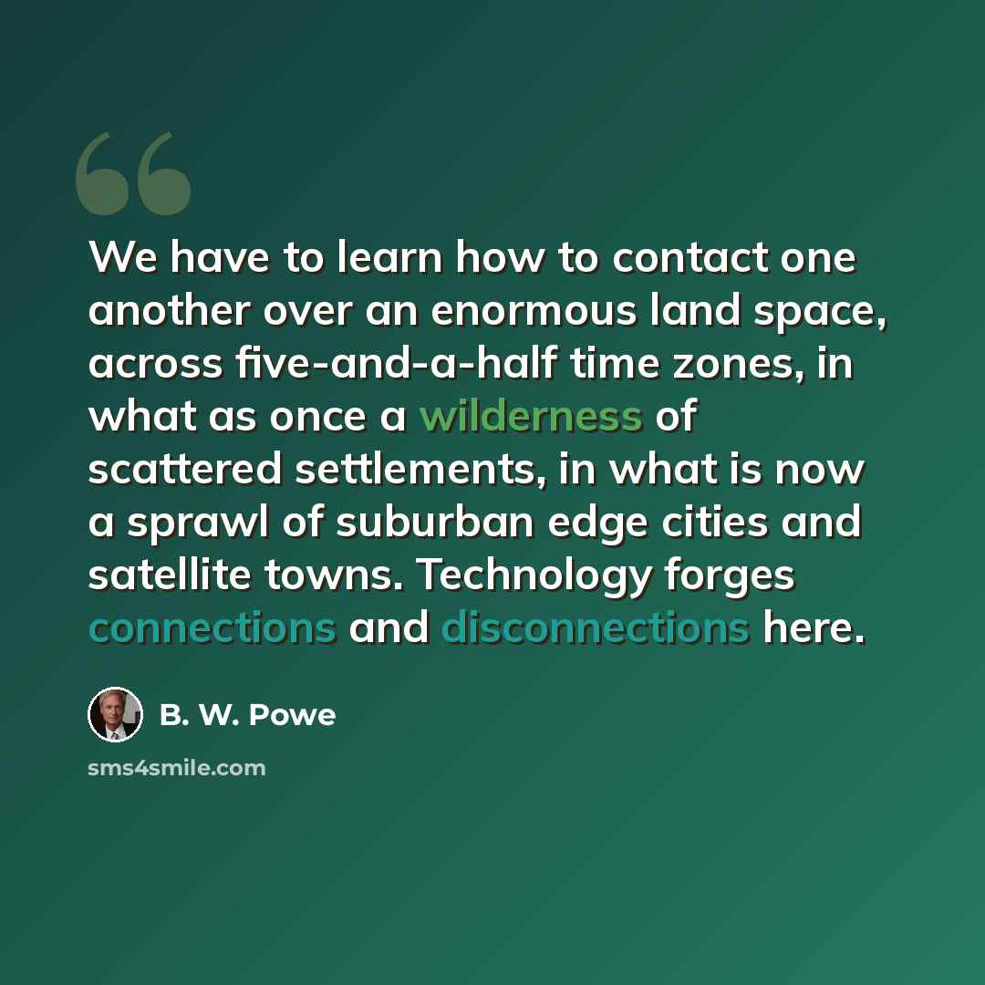 “We have to learn how to contact one another over an enormous land space, across five-and-a-half time zones, in what as once a wilderness of scattered settlements, in what is now a sprawl of suburban edge cities and satellite towns. Technology forges connections and disconnections here.” quote by B. W. Powe
