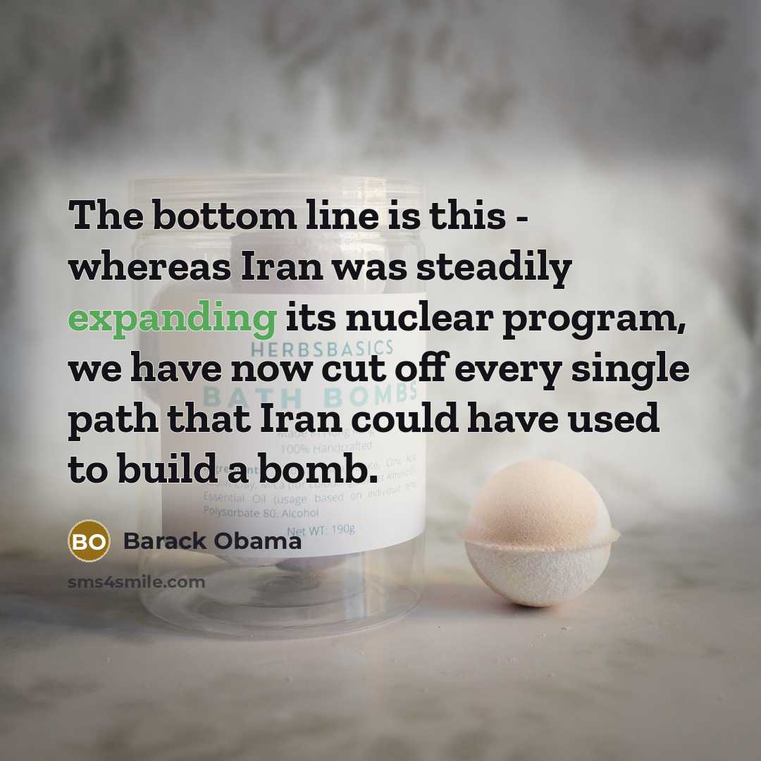 “The bottom line is this - whereas Iran was steadily expanding its nuclear program, we have now cut off every single path that Iran could have used to build a bomb.” quote by Barack Obama