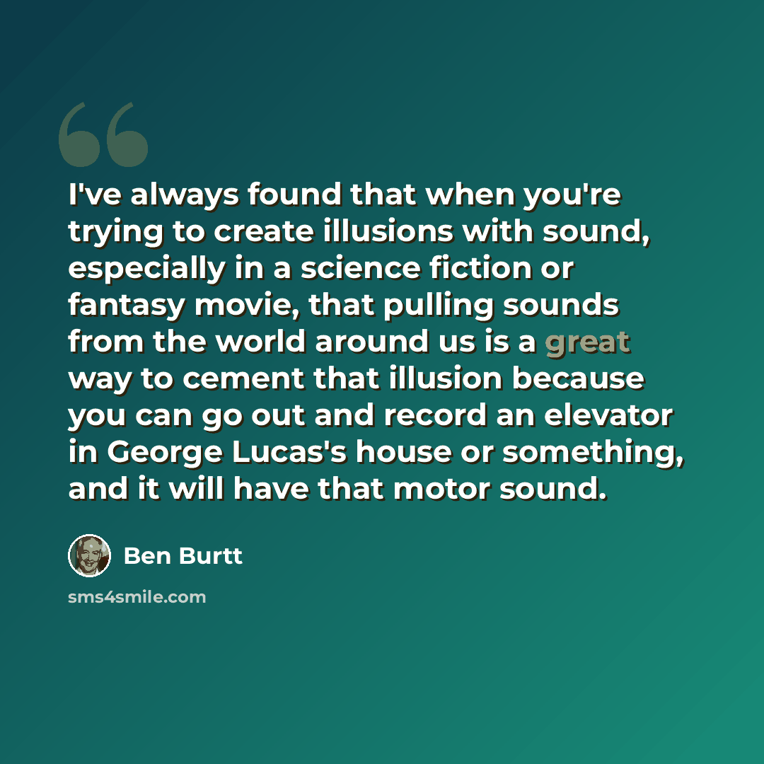 “I've always found that when you're trying to create illusions with sound, especially in a science fiction or fantasy movie, that pulling sounds from the world around us is a great way to cement that illusion because you can go out and record an elevator in George Lucas's house or something, and it…” quote by Ben Burtt