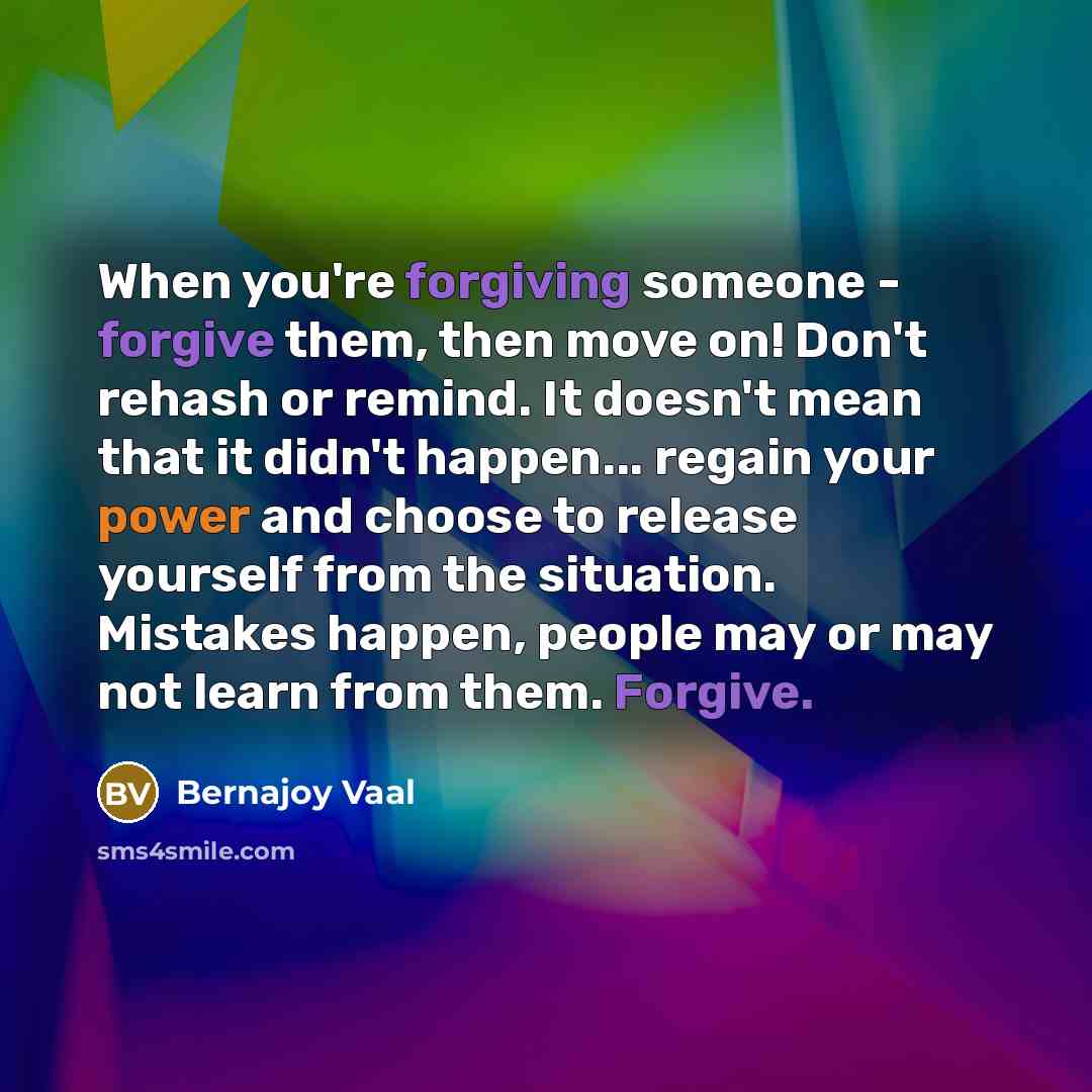 “When you're forgiving someone - forgive them, then move on! Don't rehash or remind. It doesn't mean that it didn't happen... regain your power and choose to release yourself from the situation. Mistakes happen, people may or may not learn from them. Forgive.” quote by Bernajoy Vaal