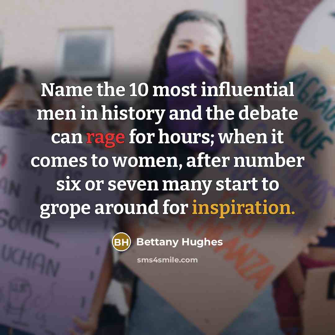 “Name the 10 most influential men in history and the debate can rage for hours; when it comes to women, after number six or seven many start to grope around for inspiration.” quote by Bettany Hughes