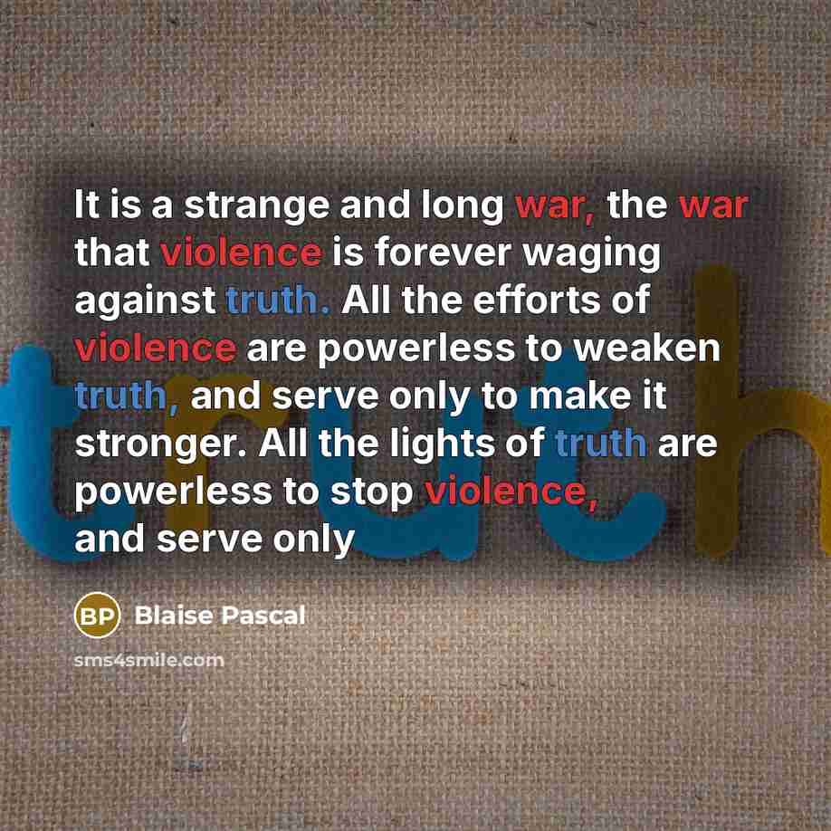 “It is a strange and long war, the war that violence is forever waging against truth. All the efforts of violence are powerless to weaken truth, and serve only to make it stronger. All the lights of truth are powerless to stop violence, and serve only” quote by Blaise Pascal