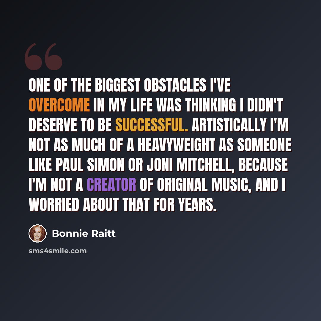 “One of the biggest obstacles I've overcome in my life was thinking I didn't deserve to be successful. Artistically I'm not as much of a heavyweight as someone like Paul Simon or Joni Mitchell, because I'm not a creator of original music, and I worried about that for years.” quote by Bonnie Raitt