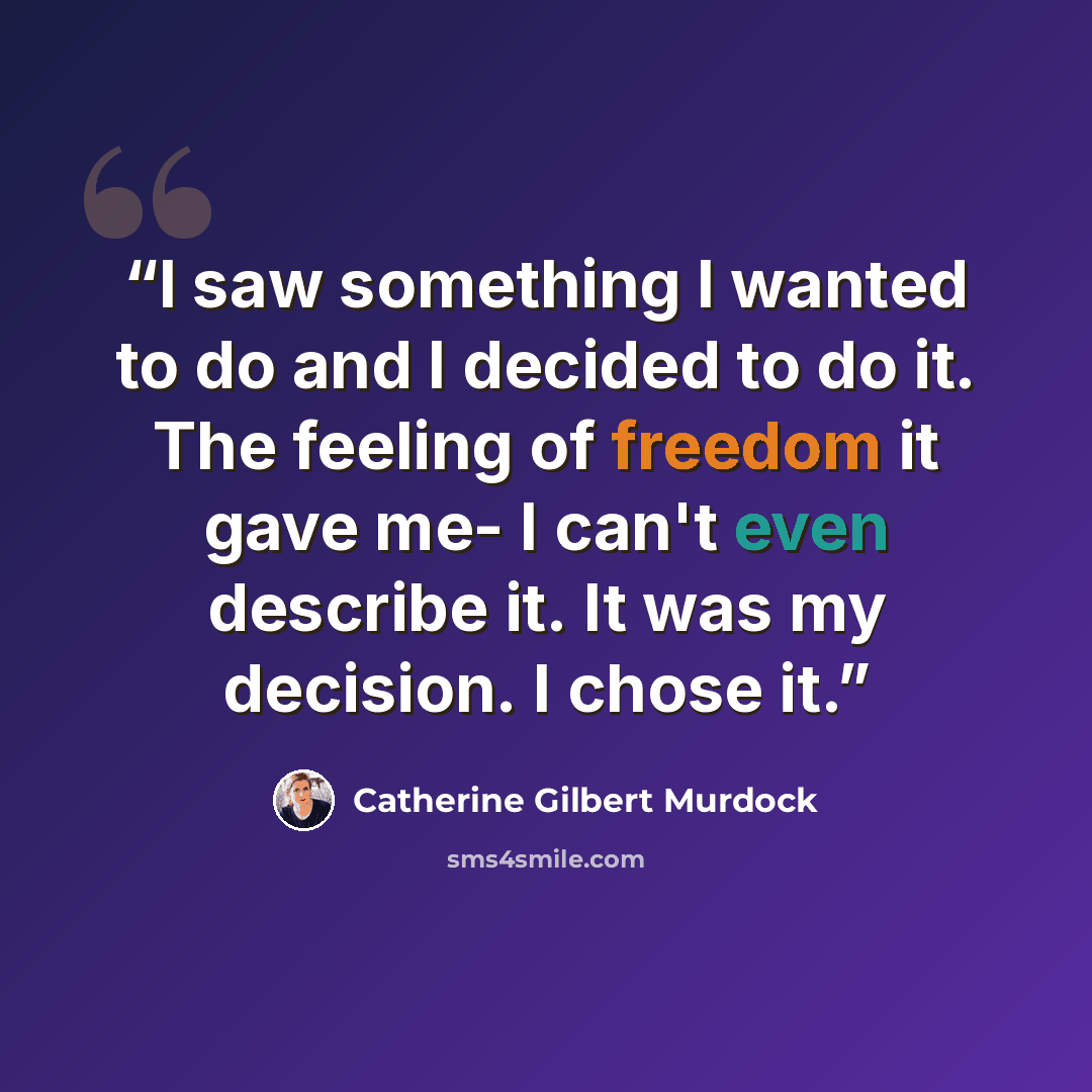 “I saw something I wanted to do and I decided to do it. The feeling of freedom it gave me- I can't even describe it. It was my decision. I chose it.” quote by Catherine Gilbert Murdock