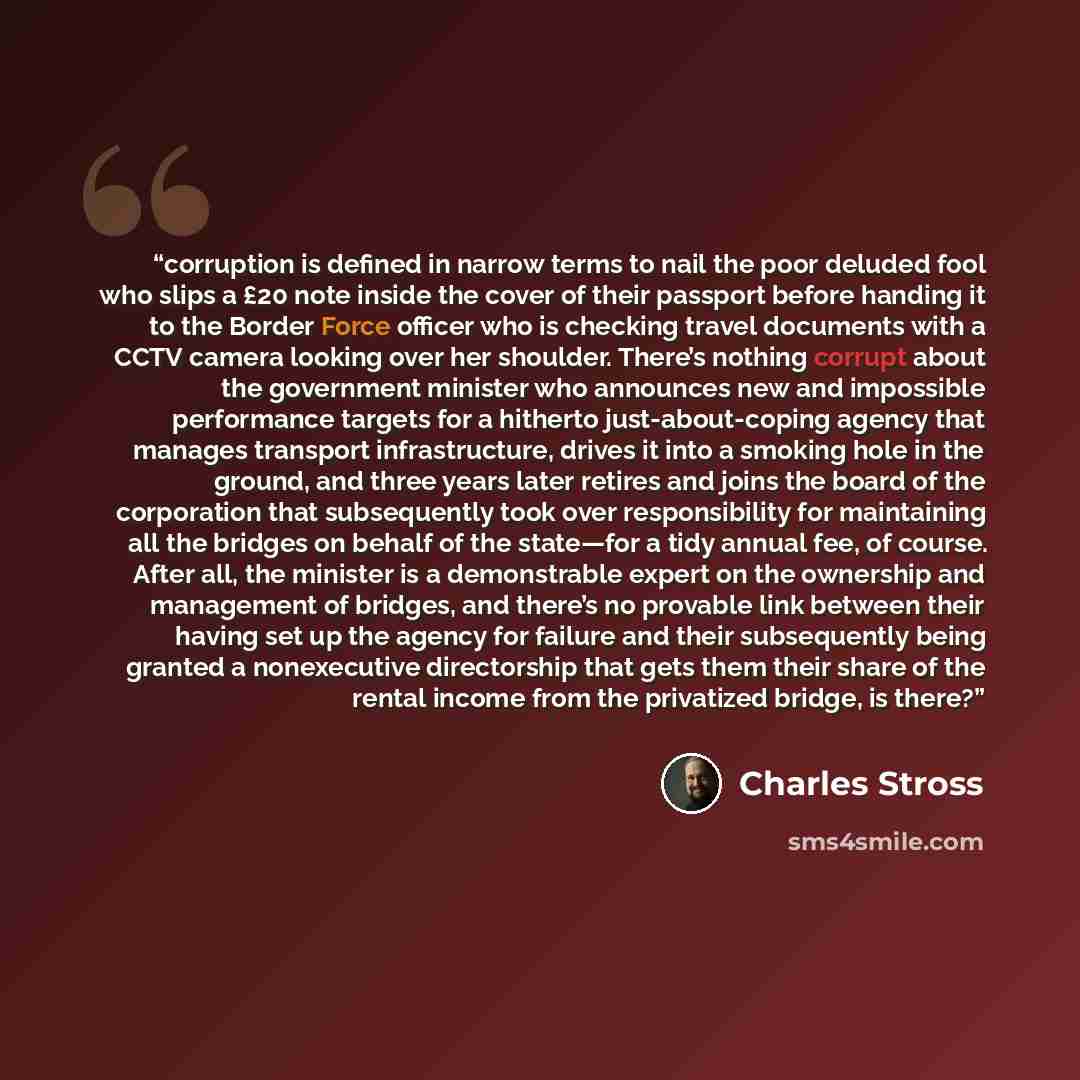 “corruption is defined in narrow terms to nail the poor deluded fool who slips a £20 note inside the cover of their passport before handing it to the Border Force officer who is checking travel documents with a CCTV camera looking over her shoulder. There’s nothing corrupt about the government…” quote by Charles Stross