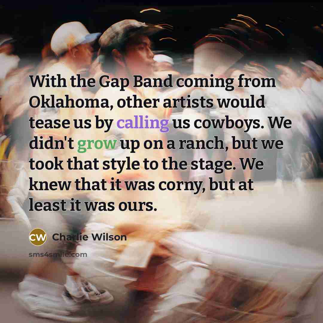 “With the Gap Band coming from Oklahoma, other artists would tease us by calling us cowboys. We didn't grow up on a ranch, but we took that style to the stage. We knew that it was corny, but at least it was ours.” quote by Charlie Wilson