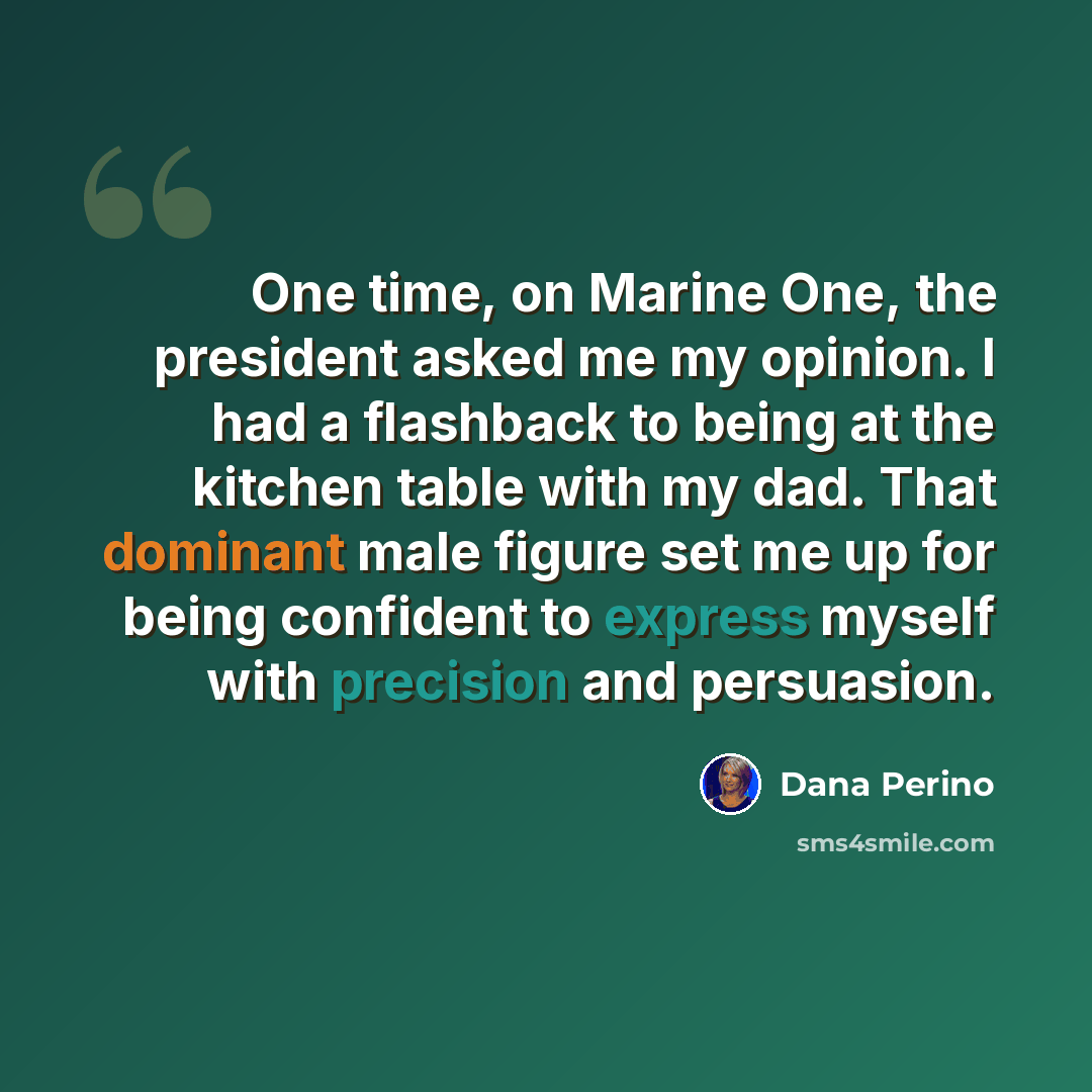 “One time, on Marine One, the president asked me my opinion. I had a flashback to being at the kitchen table with my dad. That dominant male figure set me up for being confident to express myself with precision and persuasion.” quote by Dana Perino