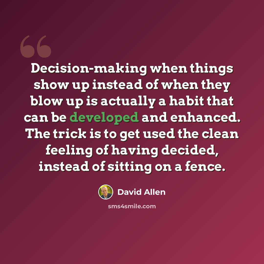 “Decision-making when things show up instead of when they blow up is actually a habit that can be developed and enhanced. The trick is to get used the clean feeling of having decided, instead of sitting on a fence.” quote by David Allen