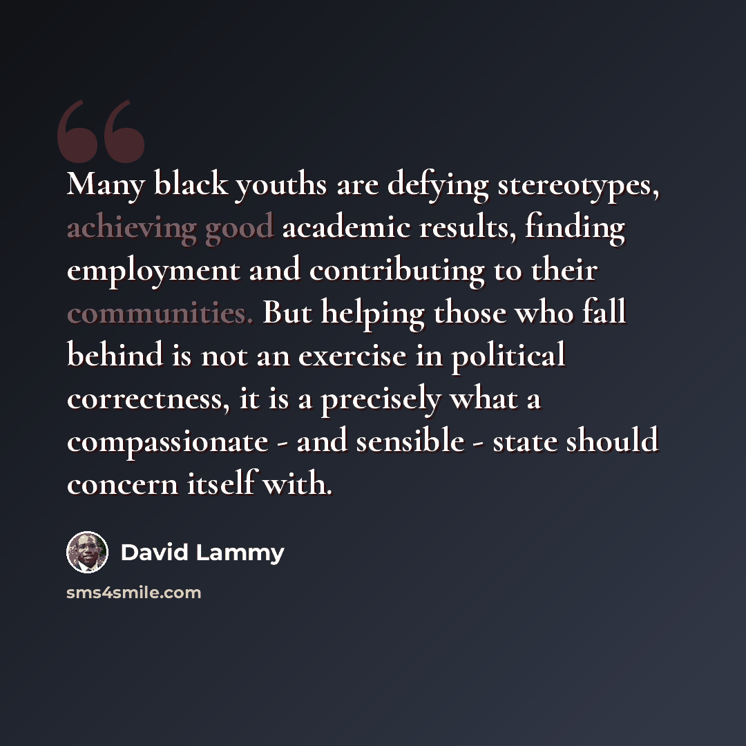 “Many black youths are defying stereotypes, achieving good academic results, finding employment and contributing to their communities. But helping those who fall behind is not an exercise in political correctness, it is a precisely what a compassionate - and sensible - state should concern itself…” quote by David Lammy